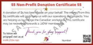 $5 Non-Profit Donation Certificate $5 - A donation of $5 has been made on your behalf. The money from this $5 certificate will go to help us with our operations and projects. You are helping us to change the Canadian workplace. This certificate may be redeemed towards a J2DW membership. - Thank you for your support!